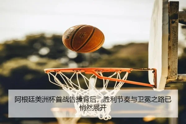 阿根廷美洲杯首战告捷背后，胜利节奏与卫冕之路已悄然展开